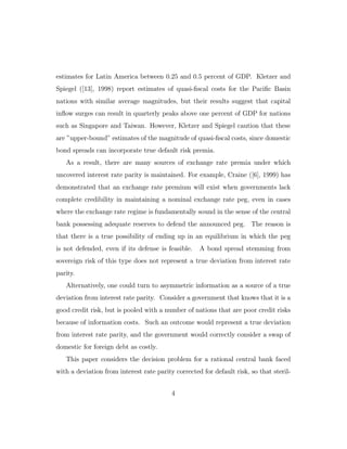 estimates for Latin America between 0.25 and 0.5 percent of GDP. Kletzer and
Spiegel ([13], 1998) report estimates of quasi-fiscal costs for the Pacific Basin
nations with similar average magnitudes, but their results suggest that capital
inflow surges can result in quarterly peaks above one percent of GDP for nations
such as Singapore and Taiwan. However, Kletzer and Spiegel caution that these
are ”upper-bound” estimates of the magnitude of quasi-fiscal costs, since domestic
bond spreads can incorporate true default risk premia.
As a result, there are many sources of exchange rate premia under which
uncovered interest rate parity is maintained. For example, Craine ([6], 1999) has
demonstrated that an exchange rate premium will exist when governments lack
complete credibility in maintaining a nominal exchange rate peg, even in cases
where the exchange rate regime is fundamentally sound in the sense of the central
bank possessing adequate reserves to defend the announced peg. The reason is
that there is a true possibility of ending up in an equilibrium in which the peg
is not defended, even if its defense is feasible. A bond spread stemming from
sovereign risk of this type does not represent a true deviation from interest rate
parity.
Alternatively, one could turn to asymmetric information as a source of a true
deviation from interest rate parity. Consider a government that knows that it is a
good credit risk, but is pooled with a number of nations that are poor credit risks
because of information costs. Such an outcome would represent a true deviation
from interest rate parity, and the government would correctly consider a swap of
domestic for foreign debt as costly.
This paper considers the decision problem for a rational central bank faced
with a deviation from interest rate parity corrected for default risk, so that steril-
4
 