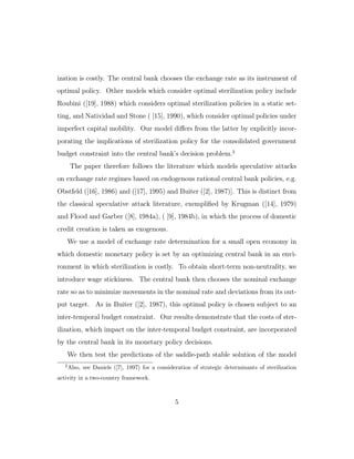 ization is costly. The central bank chooses the exchange rate as its instrument of
optimal policy. Other models which consider optimal sterilization policy include
Roubini ([19], 1988) which considers optimal sterilization policies in a static set-
ting, and Natividad and Stone ( [15], 1990), which consider optimal policies under
imperfect capital mobility. Our model diﬀers from the latter by explicitly incor-
porating the implications of sterilization policy for the consolidated government
budget constraint into the central bank’s decision problem.2
The paper therefore follows the literature which models speculative attacks
on exchange rate regimes based on endogenous rational central bank policies, e.g.
Obstfeld ([16], 1986) and ([17], 1995) and Buiter ([2], 1987)]. This is distinct from
the classical speculative attack literature, exemplified by Krugman ([14], 1979)
and Flood and Garber ([8], 1984a), ( [9], 1984b), in which the process of domestic
credit creation is taken as exogenous.
We use a model of exchange rate determination for a small open economy in
which domestic monetary policy is set by an optimizing central bank in an envi-
ronment in which sterilization is costly. To obtain short-term non-neutrality, we
introduce wage stickiness. The central bank then chooses the nominal exchange
rate so as to minimize movements in the nominal rate and deviations from its out-
put target. As in Buiter ([2], 1987), this optimal policy is chosen subject to an
inter-temporal budget constraint. Our results demonstrate that the costs of ster-
ilization, which impact on the inter-temporal budget constraint, are incorporated
by the central bank in its monetary policy decisions.
We then test the predictions of the saddle-path stable solution of the model
2
Also, see Daniels ([7], 1997) for a consideration of strategic determinants of sterilization
activity in a two-country framework.
5
 