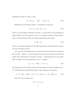 employment output to unity, so that
wt = Et−1pt and Et−1yt = 0. (2.2)
Equilibrium in the money market is assumed to be given by
mt − pt = ϕyt − δit+1 + νt, (2.3)
where mt is the supply of domestic currency, it+1is the interest rate prevailing on
claims held at the end of period t and νt is a possibly serially-correlated distur-
bance to money demand. We also impose purchasing power parity,
st + p∗
t = pt; (2.4)
where st is the spot exchange rate (in logs) expressed as units of domestic currency
per unit of foreign currency.
As we noted in the introduction, we assume that uncovered interest rate parity
fails to hold. Define γt as the deviation from uncovered interest rate parity on
public debt denominated in domestic currency. Assuming that the true proba-
bility of default on government debt is zero, γt satisfies
it+1 = i∗
t+1 + (Etst+1 − st) + γt, (2.5)
The foreign price level is held constant and normalized to one for simplicity (p∗
t =
0). Combining these relationships leads to the exchange rate equation,
st = Ω−1
(mt + δ i∗
t+1 + γt − νt) + αϕEt−1st − ϕut + δEtst+1 . (2.6)
where Ω is the constant term
Ω = 1 + δ + αϕ
7
 