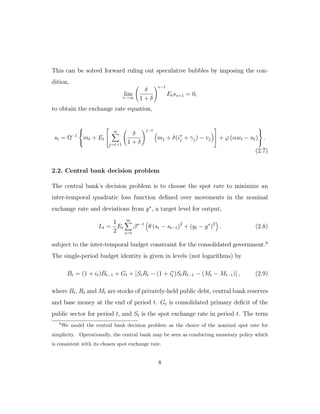 This can be solved forward ruling out speculative bubbles by imposing the con-
dition,
lim
v→∞
δ
1 + δ
v−t
Etsv+1 = 0,
to obtain the exchange rate equation,
st = Ω−1



mt + Et


∞
j=t+1
δ
1 + δ
j−t
mj + δ(i∗
j + γj) − vj

 + ϕ (αwt − ut)



.
(2.7)
2.2. Central bank decision problem
The central bank’s decision problem is to choose the spot rate to minimize an
inter-temporal quadratic loss function defined over movements in the nominal
exchange rate and deviations from y∗
, a target level for output,
Lt =
1
2
Et
∞
s=t
βs−t
θ (st − st−1)2
+ (yt − y∗
)2
. (2.8)
subject to the inter-temporal budget constraint for the consolidated government.3
The single-period budget identity is given in levels (not logarithms) by
Bt = (1 + it)Bt−1 + Gt + [StRt − (1 + i∗
t )StRt−1 − (Mt − Mt−1)] , (2.9)
where Bt, Rt and Mt are stocks of privately-held public debt, central bank reserves
and base money at the end of period t. Gt is consolidated primary deficit of the
public sector for period t, and St is the spot exchange rate in period t. The term
3
We model the central bank decision problem as the choice of the nominal spot rate for
simplicity. Operationally, the central bank may be seen as conducting monetary policy which
is consistent with its chosen spot exchange rate.
8
 