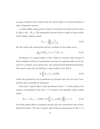 in square brackets is the transfer from the central bank to the fiscal authority in
units of domestic currency.
A capital inflow during period t leads to an increase in foreign reserves given
by ∆Rt ≡ (Rt − Rt−1). The appropriate discount factor to apply to future public
sector budget surpluses equals
It,t+j =
t+j
i=t+1
1
(1 + ii)
. (2.10)
We also impose the conventional solvency condition on the public sector,
lim
T→∞
Et ΠT
j=t (1 + ij)−1
BT = 0. (2.11)
Sterilization of a capital inflow at date t leads to a present value increase in
future surpluses inclusive of monetization necessary to maintain public sector sol-
vency if γt excludes, as we assume here, any correctly-priced default risk premium.
The present value cost of sterilizing a capital inflow of size ∆Rt is
Et
∞
j=1
It,t+j γt+jSt∆Rt . (2.12)
Unless the government cuts expenditures or increases taxes, the net cost of ster-
ilization must eventually be monetized.
If the date t capital inflow is fully monetized at time t + T, then public sector
solvency is maintained if the date t + T increase in the domestic money supply
equals
Mt+T − Mt+T −1 = St∆Rt + Et
T
j=1
γt+jSt∆Rt
t+j
i=t+1
(1 + ii) , (2.13)
the initial capital inflow in domestic currency plus the accumulated costs of ster-
ilized intervention. The date t present value of future monetization at date t + T
9
 