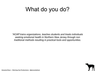 What do you do? 
“ACAP trains organizations, teaches students and treats individuals 
seeking emotional health in Northern New Jersey through non 
traditional methods resulting in practical tools and opportunities. 
 