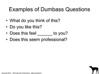 Examples of Dumbass Questions 
• What do you think of this? 
• Do you like this? 
• Does this feel ______ to you? 
• Does this seem professional? 
 