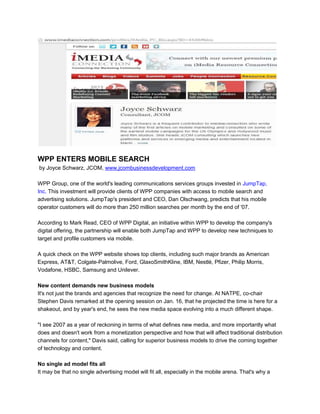 WPP ENTERS MOBILE SEARCH
by Joyce Schwarz, JCOM, www.jcombusinessdevelopment.com
WPP Group, one of the world's leading communications services groups invested in JumpTap,
Inc. This investment will provide clients of WPP companies with access to mobile search and
advertising solutions. JumpTap's president and CEO, Dan Olschwang, predicts that his mobile
operator customers will do more than 250 million searches per month by the end of '07.
According to Mark Read, CEO of WPP Digital, an initiative within WPP to develop the company's
digital offering, the partnership will enable both JumpTap and WPP to develop new techniques to
target and profile customers via mobile.
A quick check on the WPP website shows top clients, including such major brands as American
Express, AT&T, Colgate-Palmolive, Ford, GlaxoSmithKline, IBM, Nestlé, Pfizer, Philip Morris,
Vodafone, HSBC, Samsung and Unilever.
New content demands new business models
It's not just the brands and agencies that recognize the need for change. At NATPE, co-chair
Stephen Davis remarked at the opening session on Jan. 16, that he projected the time is here for a
shakeout, and by year's end, he sees the new media space evolving into a much different shape.
"I see 2007 as a year of reckoning in terms of what defines new media, and more importantly what
does and doesn't work from a monetization perspective and how that will affect traditional distribution
channels for content," Davis said, calling for superior business models to drive the coming together
of technology and content.
No single ad model fits all
It may be that no single advertising model will fit all, especially in the mobile arena. That's why a
 