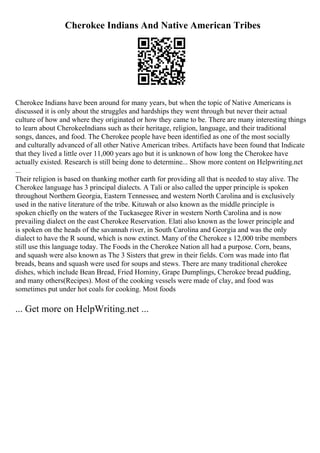 Cherokee Indians And Native American Tribes
Cherokee Indians have been around for many years, but when the topic of Native Americans is
discussed it is only about the struggles and hardships they went through but never their actual
culture of how and where they originated or how they came to be. There are many interesting things
to learn about CherokeeIndians such as their heritage, religion, language, and their traditional
songs, dances, and food. The Cherokee people have been identified as one of the most socially
and culturally advanced of all other Native American tribes. Artifacts have been found that Indicate
that they lived a little over 11,000 years ago but it is unknown of how long the Cherokee have
actually existed. Research is still being done to determine... Show more content on Helpwriting.net
...
Their religion is based on thanking mother earth for providing all that is needed to stay alive. The
Cherokee language has 3 principal dialects. A Tali or also called the upper principle is spoken
throughout Northern Georgia, Eastern Tennessee, and western North Carolina and is exclusively
used in the native literature of the tribe. Kituwah or also known as the middle principle is
spoken chiefly on the waters of the Tuckasegee River in western North Carolina and is now
prevailing dialect on the east Cherokee Reservation. Elati also known as the lower principle and
is spoken on the heads of the savannah river, in South Carolina and Georgia and was the only
dialect to have the R sound, which is now extinct. Many of the Cherokee s 12,000 tribe members
still use this language today. The Foods in the Cherokee Nation all had a purpose. Corn, beans,
and squash were also known as The 3 Sisters that grew in their fields. Corn was made into flat
breads, beans and squash were used for soups and stews. There are many traditional cherokee
dishes, which include Bean Bread, Fried Hominy, Grape Dumplings, Cherokee bread pudding,
and many others(Recipes). Most of the cooking vessels were made of clay, and food was
sometimes put under hot coals for cooking. Most foods
... Get more on HelpWriting.net ...
 