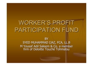 WORKER’S PROFIT
PARTICIPATION FUND
                    BY
  SYED MUHAMMAD IJAZ, FCA, LL.B
 M Yousaf Adil Saleem & Co. a member
   firm of Deloitte Touché Tohmatsu
 