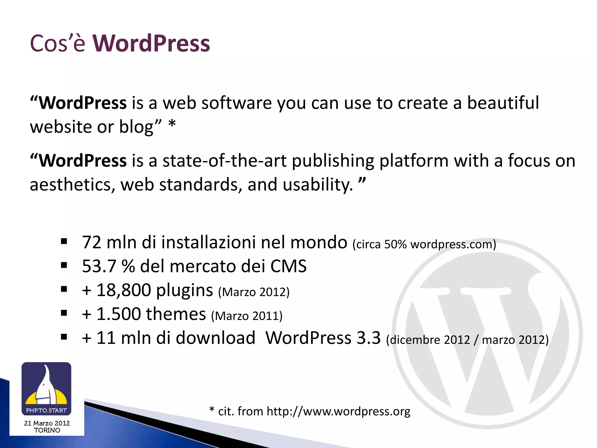 Cos’è WordPress

“WordPress is a web software you can use to create a beautiful
website or blog” *
“WordPress is a state-of-the-art publishing platform with a focus on
aesthetics, web standards, and usability. ”

      72 mln di installazioni nel mondo (circa 50% wordpress.com)
      53.7 % del mercato dei CMS
      + 18,800 plugins (Marzo 2012)
      + 1.500 themes (Marzo 2011)
      + 11 mln di download WordPress 3.3 (dicembre 2012 / marzo 2012)


                        * cit. from http://www.wordpress.org
 