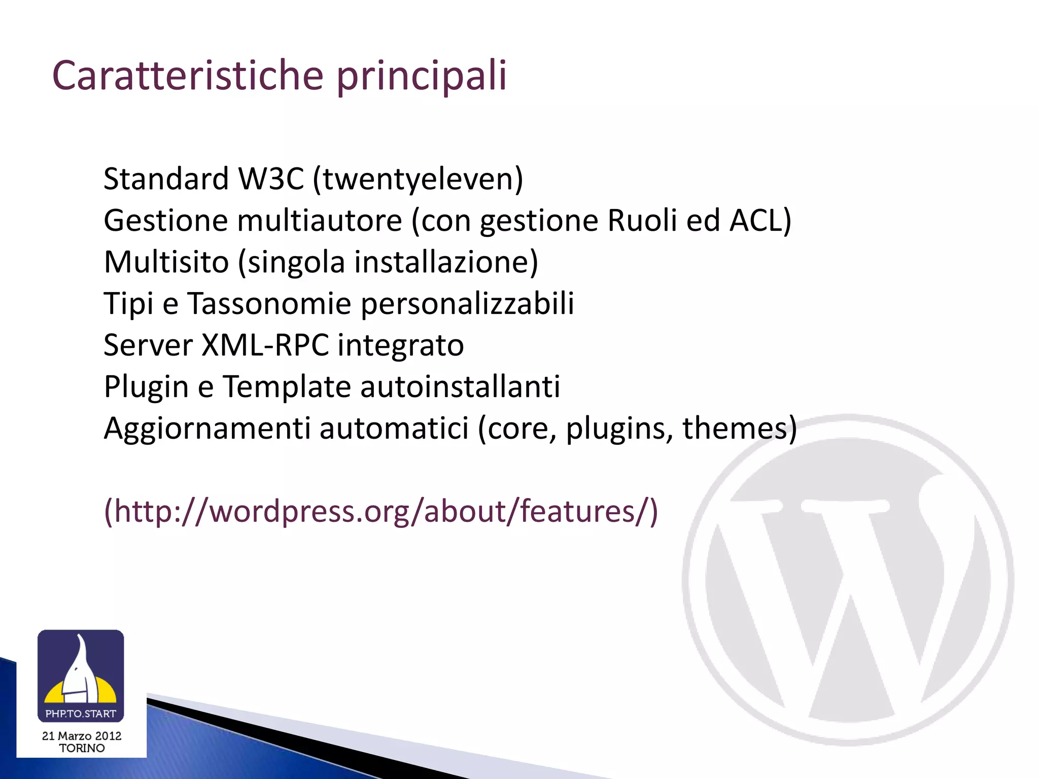 Caratteristiche principali

  Standard W3C (twentyeleven)
  Gestione multiautore (con gestione Ruoli ed ACL)
  Multisito (singola installazione)
  Tipi e Tassonomie personalizzabili
  Server XML-RPC integrato
  Plugin e Template autoinstallanti
  Aggiornamenti automatici (core, plugins, themes)

  (http://wordpress.org/about/features/)
 