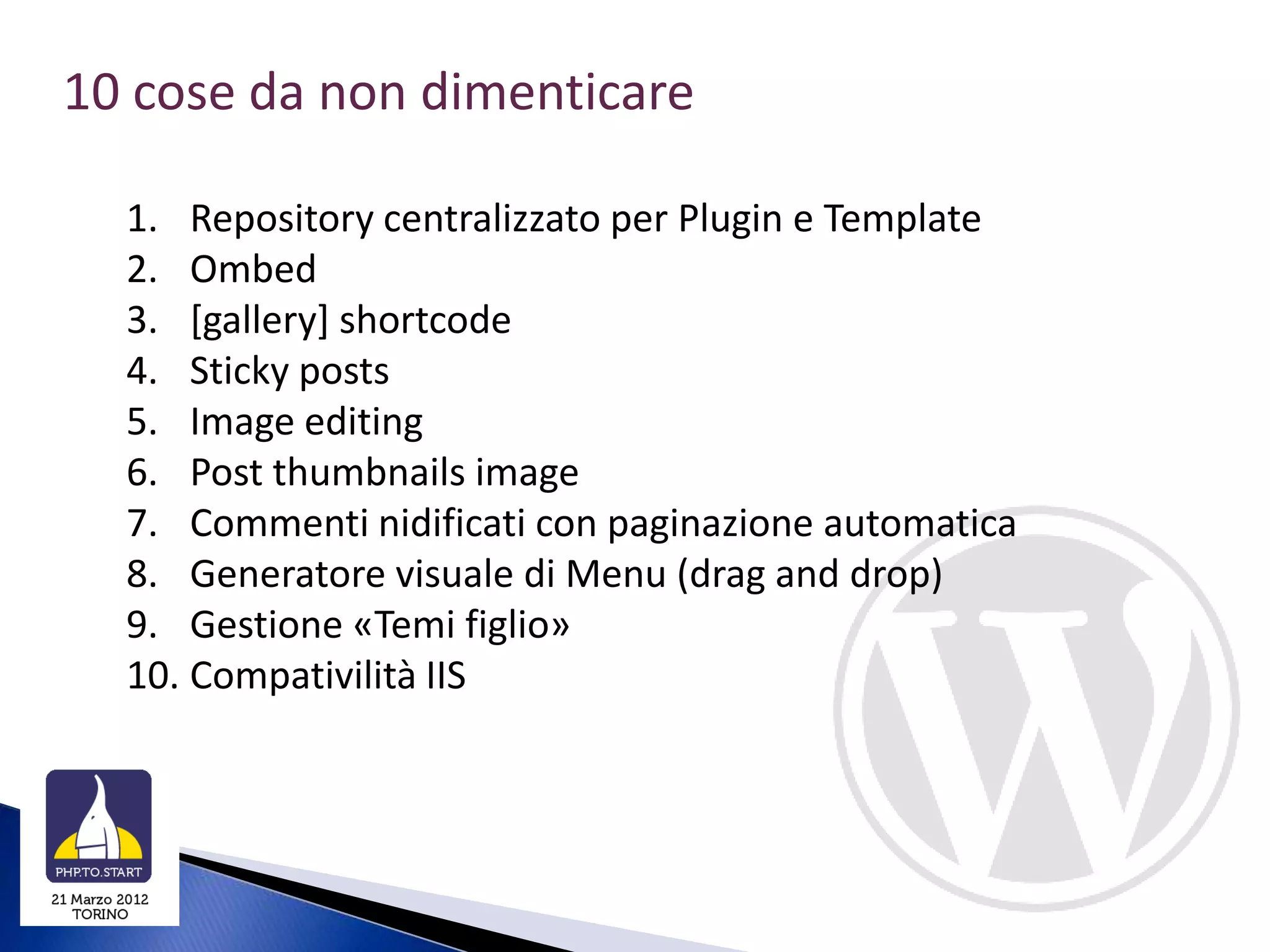 10 cose da non dimenticare

  1. Repository centralizzato per Plugin e Template
  2. Ombed
  3. [gallery] shortcode
  4. Sticky posts
  5. Image editing
  6. Post thumbnails image
  7. Commenti nidificati con paginazione automatica
  8. Generatore visuale di Menu (drag and drop)
  9. Gestione «Temi figlio»
  10. Compativilità IIS
 