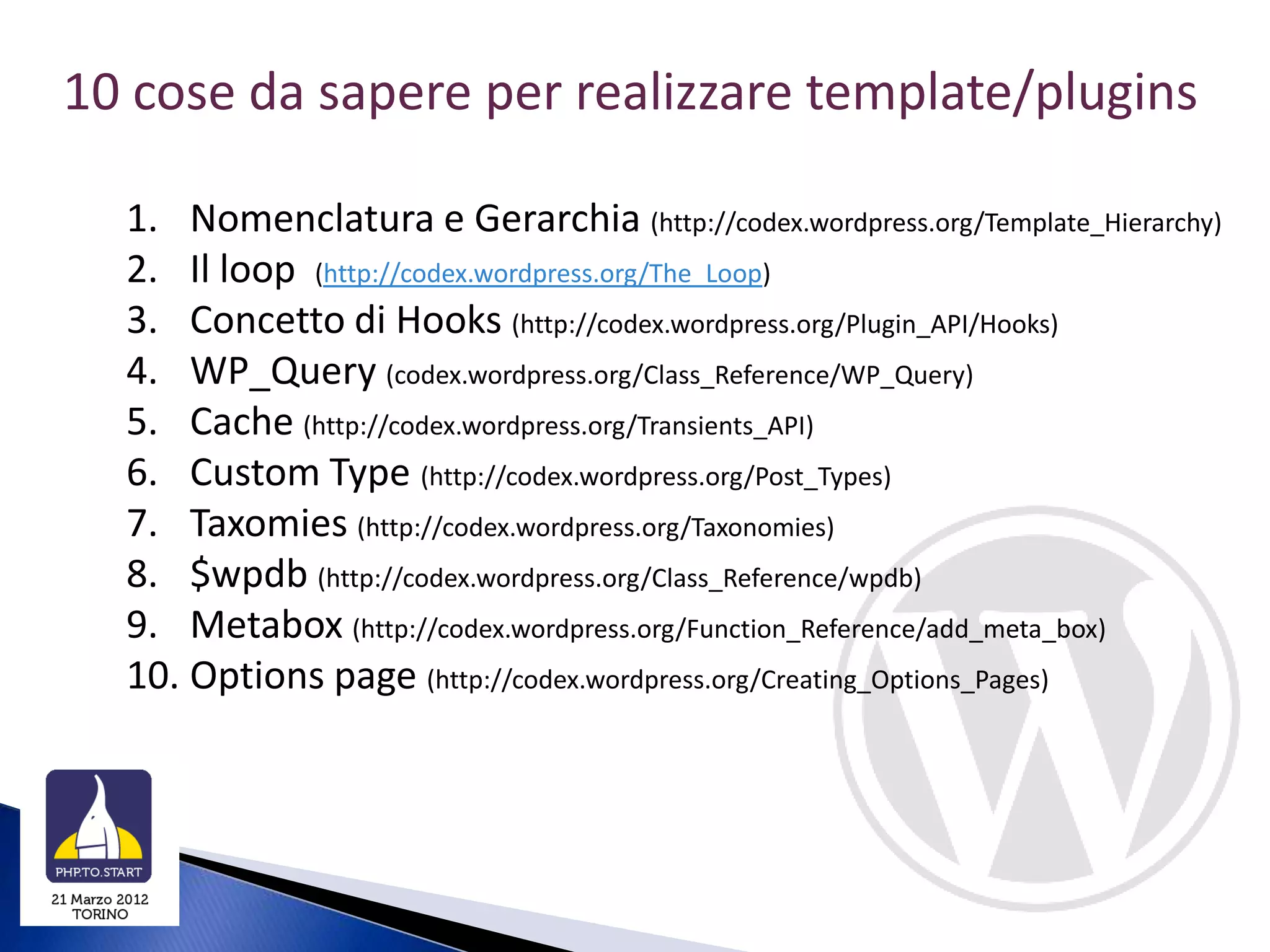 10 cose da sapere per realizzare template/plugins

  1. Nomenclatura e Gerarchia (http://codex.wordpress.org/Template_Hierarchy)
  2. Il loop (http://codex.wordpress.org/The_Loop)
  3. Concetto di Hooks (http://codex.wordpress.org/Plugin_API/Hooks)
  4. WP_Query (codex.wordpress.org/Class_Reference/WP_Query)
  5. Cache (http://codex.wordpress.org/Transients_API)
  6. Custom Type (http://codex.wordpress.org/Post_Types)
  7. Taxomies (http://codex.wordpress.org/Taxonomies)
  8. $wpdb (http://codex.wordpress.org/Class_Reference/wpdb)
  9. Metabox (http://codex.wordpress.org/Function_Reference/add_meta_box)
  10. Options page (http://codex.wordpress.org/Creating_Options_Pages)
 