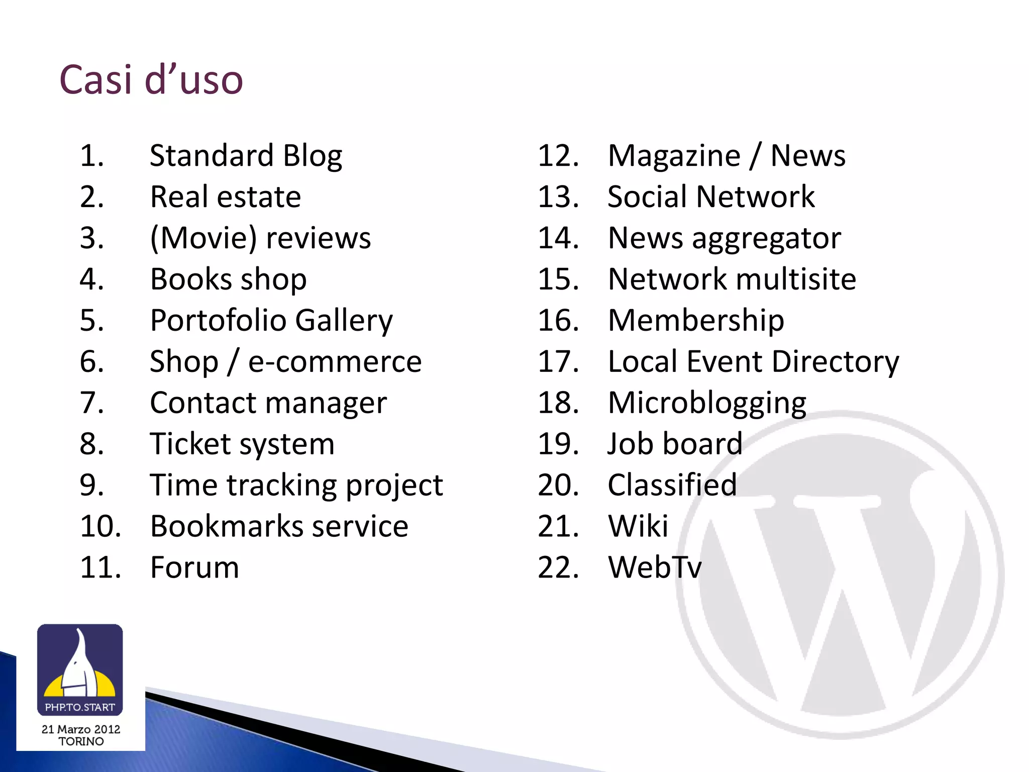Casi d’uso
 1.    Standard Blog           12.   Magazine / News
 2.    Real estate             13.   Social Network
 3.    (Movie) reviews         14.   News aggregator
 4.    Books shop              15.   Network multisite
 5.    Portofolio Gallery      16.   Membership
 6.    Shop / e-commerce       17.   Local Event Directory
 7.    Contact manager         18.   Microblogging
 8.    Ticket system           19.   Job board
 9.    Time tracking project   20.   Classified
 10.   Bookmarks service       21.   Wiki
 11.   Forum                   22.   WebTv
 