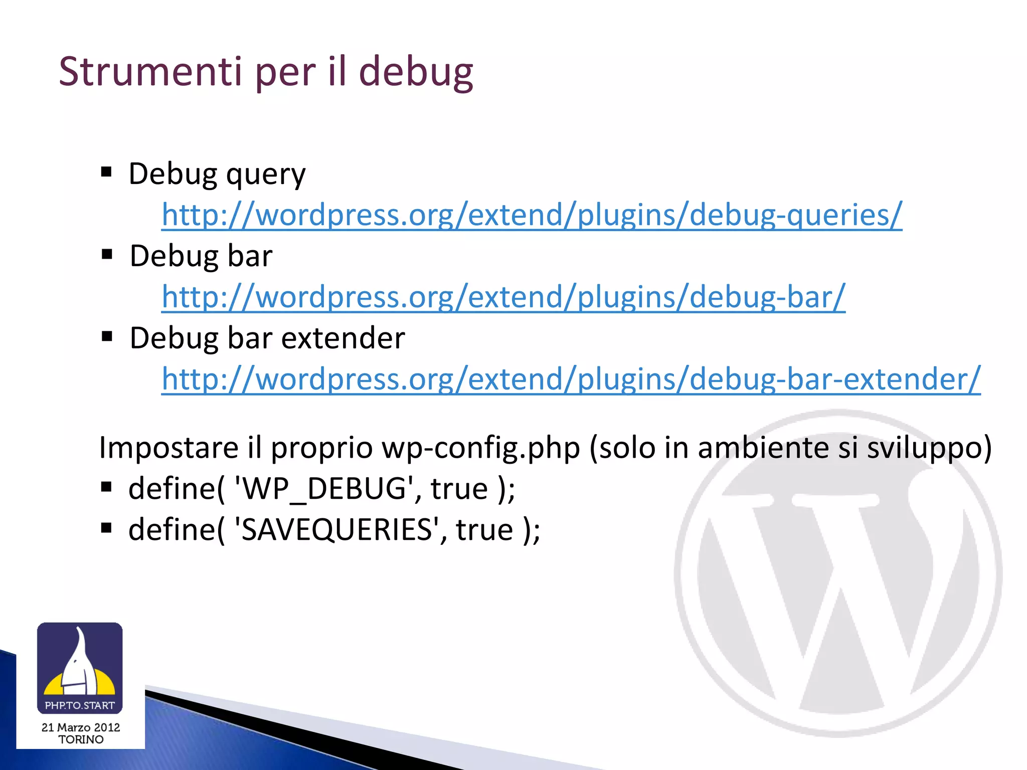 Strumenti per il debug

   Debug query
      http://wordpress.org/extend/plugins/debug-queries/
   Debug bar
      http://wordpress.org/extend/plugins/debug-bar/
   Debug bar extender
      http://wordpress.org/extend/plugins/debug-bar-extender/
  Impostare il proprio wp-config.php (solo in ambiente si sviluppo)
   define( 'WP_DEBUG', true );
   define( 'SAVEQUERIES', true );
 