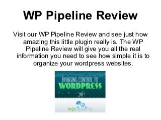 WP Pipeline Review
Visit our WP Pipeline Review and see just how
    amazing this little plugin really is. The WP
     Pipeline Review will give you all the real
 information you need to see how simple it is to
        organize your wordpress websites.
 