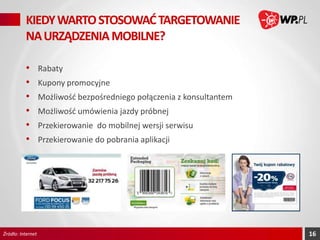 KIEDY WARTO STOSOWAĆ TARGETOWANIE
NA URZĄDZENIA MOBILNE?
•
•
•
•
•
•

Źródło: Internet

Rabaty
Kupony promocyjne

Możliwość bezpośredniego połączenia z konsultantem
Możliwość umówienia jazdy próbnej
Przekierowanie do mobilnej wersji serwisu
Przekierowanie do pobrania aplikacji

16

 