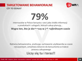 TARGETOWANIE BEHAWIORALNE
CZY TO DZIAŁA?

79%

internautów w Polsce korzysta z sieci jako źródła informacji
o produktach i usługach, których zakup planują…

Wygra ten, kto je dostarczy w jak najkrótszym czasie

Reklama behawioralna, analizując zachowanie użytkownika w czasie
rzeczywistym, umożliwia dotarcie do konsumenta w trakcie
procesu zakupowego

Liczy się tu i teraz!!
Źródło: IIBR – badanie „Opinie internautów o reklamie” czerwiec 2011 roku i lipiec 2012 roku, N = 1000

24

 