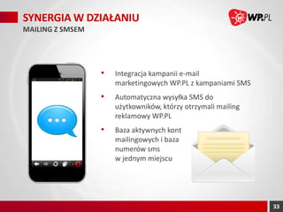 SYNERGIA W DZIAŁANIU
MAILING Z SMSEM

•

Integracja kampanii e-mail
marketingowych WP.PL z kampaniami SMS

•

Automatyczna wysyłka SMS do
użytkowników, którzy otrzymali mailing
reklamowy WP.PL

•

Baza aktywnych kont
mailingowych i baza
numerów sms
w jednym miejscu

33

 