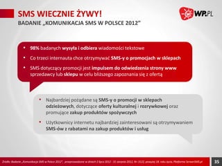 SMS WIECZNIE ŻYWY!
BADANIE „KOMUNIKACJA SMS W POLSCE 2012”

• 98% badanych wysyła i odbiera wiadomości tekstowe
• Co trzeci internauta chce otrzymywać SMS-y o promocjach w sklepach
• SMS dotyczący promocji jest impulsem do odwiedzenia strony www
sprzedawcy lub sklepu w celu bliższego zapoznania się z ofertą

• Najbardziej pożądane są SMS-y o promocji w sklepach odzieżowych,
dotyczące oferty kulturalnej i rozrywkowej oraz promujące zakup
produktów spożywczych

• Użytkownicy internetu najbardziej zainteresowani są otrzymywaniem
SMS-ów z rabatami na zakup produktów i usług

Źródło: Badanie „Komunikacja SMS w Polsce 2012”, przeprowadzone w dniach 2 lipca 2012 - 31 sierpnia 2012, N= 3122, powyżej 18. roku życia, Platforma SerwerSMS.pl

35

 
