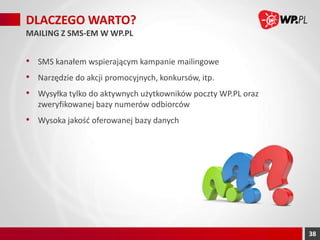 DLACZEGO WARTO?
MAILING Z SMS-EM W WP.PL

• SMS kanałem wspierającym kampanie mailingowe
• Narzędzie do akcji promocyjnych, konkursów, itp.

• Wysyłka tylko do aktywnych użytkowników poczty WP.PL oraz
zweryfikowanej bazy numerów odbiorców

• Wysoka jakość oferowanej bazy danych

38

 