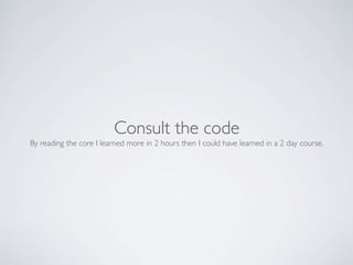 Consult the code
By reading the core I learned more in 2 hours then I could have learned in a 2 day course.
 