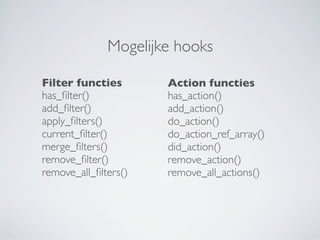 Mogelijke hooks

Filter functies       Action functies
has_ﬁlter()           has_action()
add_ﬁlter()           add_action()
apply_ﬁlters()        do_action()
current_ﬁlter()       do_action_ref_array()
merge_ﬁlters()        did_action()
remove_ﬁlter()        remove_action()
remove_all_ﬁlters()   remove_all_actions()
 