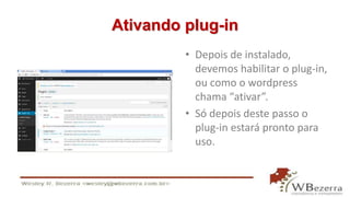 Ativando plug-in 
• Depois de instalado, 
devemos habilitar o plug-in, 
ou como o wordpress 
chama “ativar”. 
• Só depois deste passo o 
plug-in estará pronto para 
uso. 
 