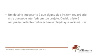 • Um detalhe importante é que alguns plug-ins tem seu próprio 
css e que pode interferir em seu projeto. Devido a isto é 
sempre importante conhecer bem o plug-in que você vai usar. 
 