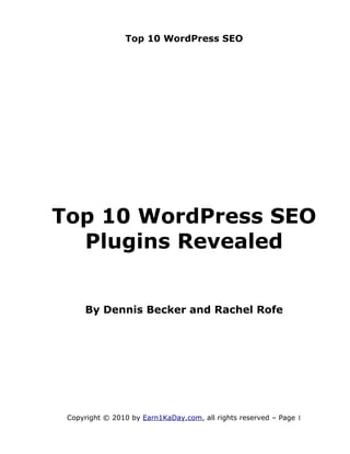 Top 10 WordPress SEO




Top 10 WordPress SEO
  Plugins Revealed


     By Dennis Becker and Rachel Rofe




 Copyright © 2010 by Earn1KaDay.com, all rights reserved – Page 1
 