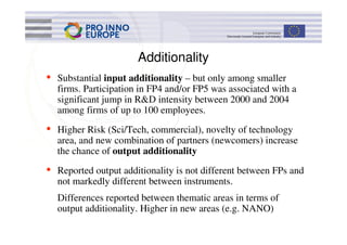 Additionality
•   Substantial input additionality – but only among smaller
    firms. Participation in FP4 and/or FP5 was associated with a
    significant jump in R&D intensity between 2000 and 2004
    among firms of up to 100 employees.
•   Higher Risk (Sci/Tech, commercial), novelty of technology
    area, and new combination of partners (newcomers) increase
    the chance of output additionality
•   Reported output additionality is not different between FPs and
    not markedly different between instruments.
    Differences reported between thematic areas in terms of
    output additionality. Higher in new areas (e.g. NANO)
 