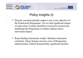 Policy insights (I)
• Directly commercialisable output is not a core objective of
  the Framework Programme. Yet we find significant impact
  on innovation. Caution should be exercised in extensively
  modifying the Programme to further enhance direct
  innovation impact.

• Keep funding instruments simple. Maintain instrument
  continuity. Deep changes increase costs of Programme
  administration without demonstrably significant benefits.
 