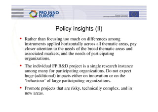 Policy insights (II)
• Rather than focusing too much on differences among
  instruments applied horizontally across all thematic areas, pay
  closer attention to the needs of the broad thematic areas and
  associated markets, and the needs of participating
  organizations.
• The individual FP R&D project is a single research instance
  among many for participating organizations. Do not expect
  huge (additional) impacts either on innovation or on the
  ‘behaviour’ of large participating organizations.
• Promote projects that are risky, technically complex, and in
  new areas.
 