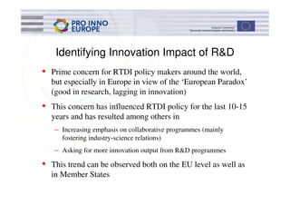 Identifying Innovation Impact of R&D
• Prime concern for RTDI policy makers around the world,
  but especially in Europe in view of the ‘European Paradox’
  (good in research, lagging in innovation)
• This concern has influenced RTDI policy for the last 10-15
  years and has resulted among others in
   – Increasing emphasis on collaborative programmes (mainly
     fostering industry-science relations)
   – Asking for more innovation output from R&D programmes
• This trend can be observed both on the EU level as well as
  in Member States
 