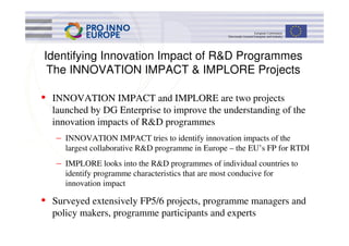 Identifying Innovation Impact of R&D Programmes
 The INNOVATION IMPACT & IMPLORE Projects

• INNOVATION IMPACT and IMPLORE are two projects
  launched by DG Enterprise to improve the understanding of the
  innovation impacts of R&D programmes
   – INNOVATION IMPACT tries to identify innovation impacts of the
     largest collaborative R&D programme in Europe – the EU’s FP for RTDI
   – IMPLORE looks into the R&D programmes of individual countries to
     identify programme characteristics that are most conducive for
     innovation impact

• Surveyed extensively FP5/6 projects, programme managers and
  policy makers, programme participants and experts
 