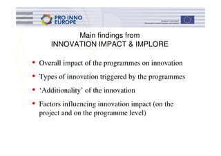 Main findings from
        INNOVATION IMPACT & IMPLORE

•   Overall impact of the programmes on innovation
•   Types of innovation triggered by the programmes
•   ‘Additionality’ of the innovation
•   Factors influencing innovation impact (on the
    project and on the programme level)
 