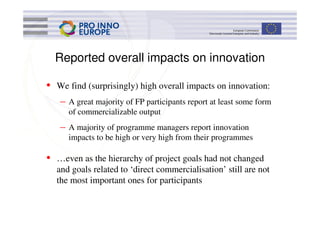Reported overall impacts on innovation

• We find (surprisingly) high overall impacts on innovation:
   –   A great majority of FP participants report at least some form
       of commercializable output
   –   A majority of programme managers report innovation
       impacts to be high or very high from their programmes

• …even as the hierarchy of project goals had not changed
  and goals related to ‘direct commercialisation’ still are not
  the most important ones for participants
 