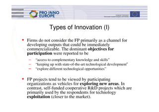 Types of Innovation (I)

• Firms do not consider the FP primarily as a channel for
  developing outputs that could be immediately
  commercializable. The dominant objectives for
  participation were reported to be
   – “access to complementary knowledge and skills”
   – “keeping up with state-of-the-art technological development”
   – “explore different technological opportunities”

• FP projects tend to be viewed by participating
  organizations as vehicles for exploring new areas. In
  contrast, self-funded cooperative R&D projects which are
  primarily used by the respondents for technology
  exploitation (closer to the market).
 