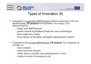 Types of Innovation (II)

•   Compared to cooperative R&D projects funded exclusively with own
    internal funds, FP projects were reported, on average, to be
    characterised by:
        - longer term R&D horizon
        - greater interest in peripheral (read new area) technologies
        - more explorative nature
        - lower degree of flexibility and higher administrative burden

•   Compared to the average R&D project, FP projects were reported, on
    average, as:
       - more complex
       - more long-term oriented
       - riskier from a scientific and technical point of view
       - similar in terms of commercial risk
 