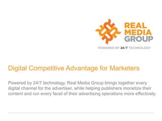Digital Competitive Advantage for Marketers

Powered by 24/7 technology, Real Media Group brings together every
digital channel for the advertiser, while helping publishers monetize their
content and run every facet of their advertising operations more effectively.
 