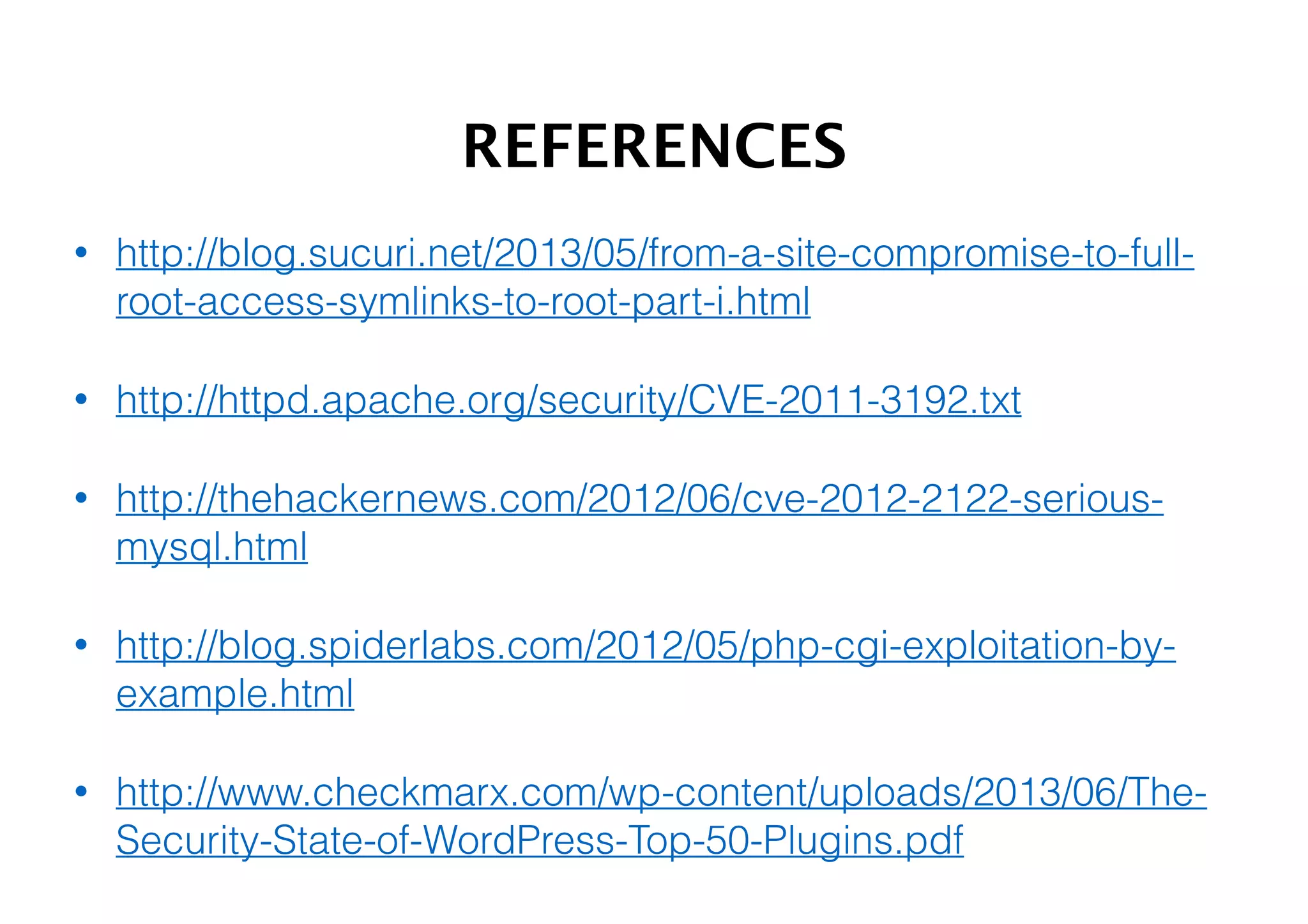 REFERENCES
•

http://blog.sucuri.net/2013/05/from-a-site-compromise-to-fullroot-access-symlinks-to-root-part-i.html

•

http://httpd.apache.org/security/CVE-2011-3192.txt

•

http://thehackernews.com/2012/06/cve-2012-2122-seriousmysql.html

•

http://blog.spiderlabs.com/2012/05/php-cgi-exploitation-byexample.html

•

http://www.checkmarx.com/wp-content/uploads/2013/06/TheSecurity-State-of-WordPress-Top-50-Plugins.pdf

 