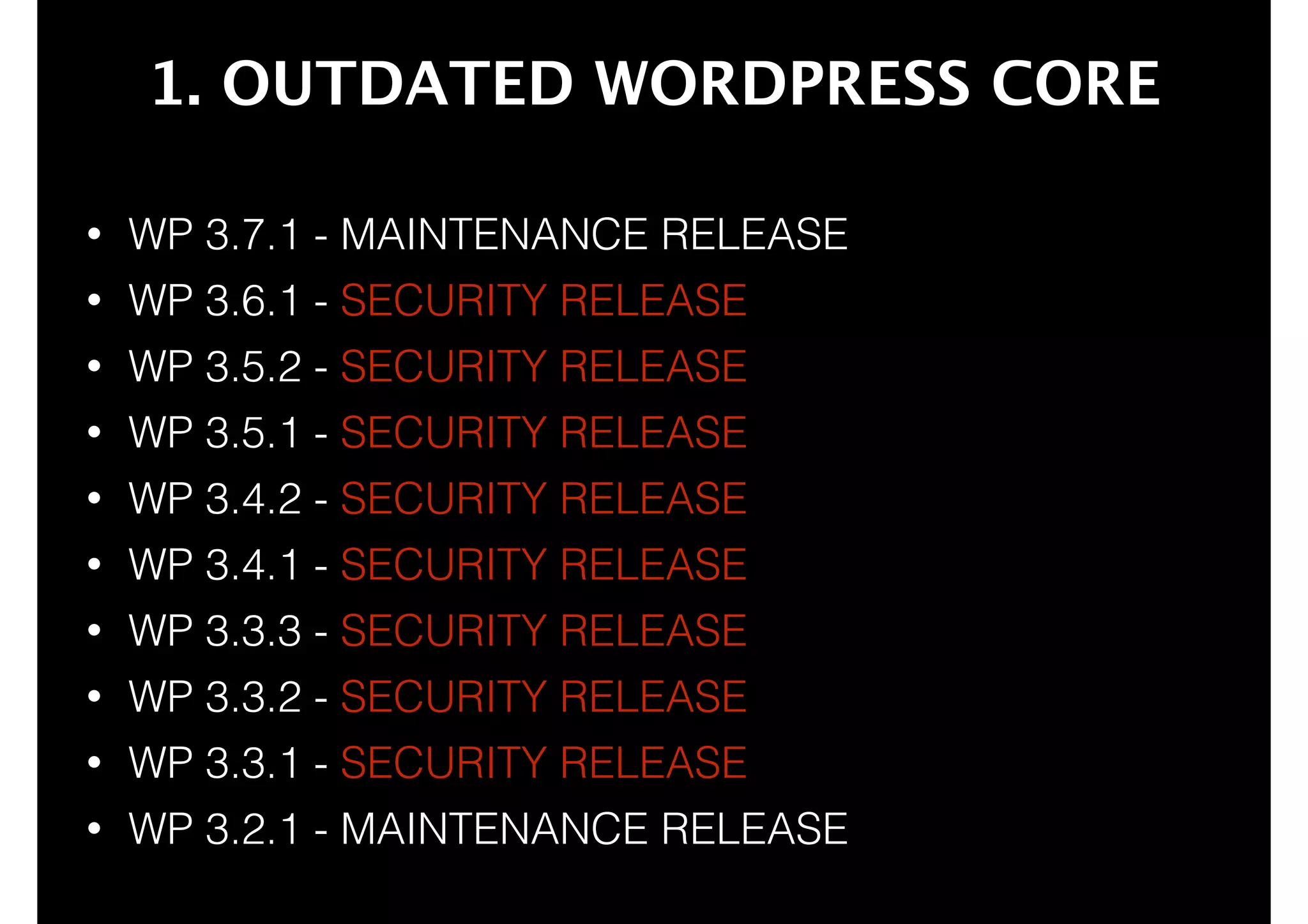 1. OUTDATED WORDPRESS CORE
•

WP 3.7.1 - MAINTENANCE RELEASE

•

WP 3.6.1 - SECURITY RELEASE

•

WP 3.5.2 - SECURITY RELEASE

•

WP 3.5.1 - SECURITY RELEASE

•

WP 3.4.2 - SECURITY RELEASE

•

WP 3.4.1 - SECURITY RELEASE

•

WP 3.3.3 - SECURITY RELEASE

•

WP 3.3.2 - SECURITY RELEASE

•

WP 3.3.1 - SECURITY RELEASE

•

WP 3.2.1 - MAINTENANCE RELEASE

 