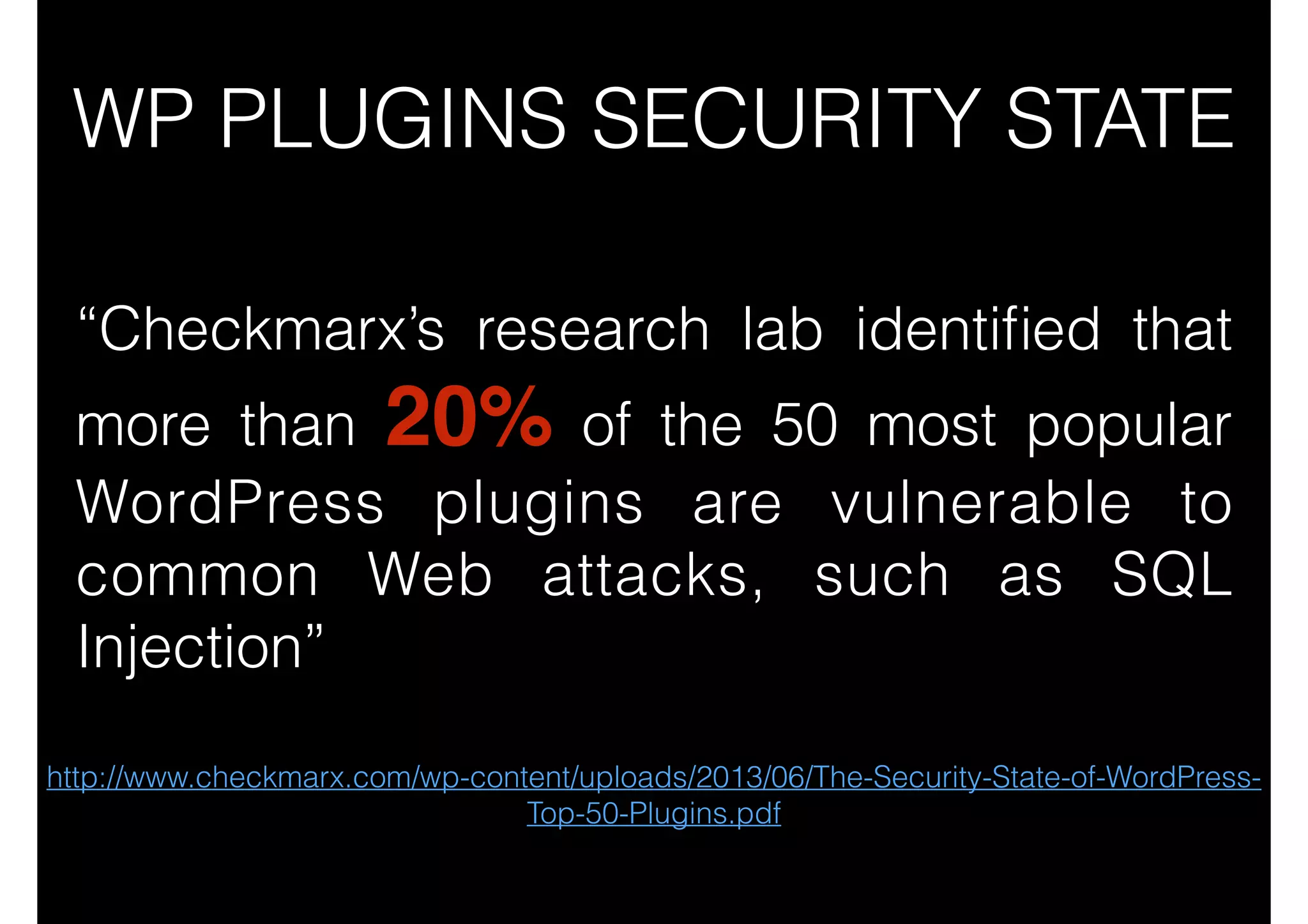 WP PLUGINS SECURITY STATE
“Checkmarx’s research lab identiﬁed that
more than 20% of the 50 most popular
WordPress plugins are vulnerable to
common Web attacks, such as SQL
Injection”
http://www.checkmarx.com/wp-content/uploads/2013/06/The-Security-State-of-WordPressTop-50-Plugins.pdf

 