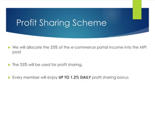 Profit Sharing Scheme
 We will allocate the 25% of the e-commerce portal income into the MPI
pool
 The 25% will be used for profit sharing.
 Every member will enjoy UP TO 1.2% DAILY profit sharing bonus
 