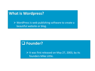 What is Wordpress?
WordPress is web publishing software to create a
beautiful website or blog.
Founder?
It was first released on May 27, 2003, by its
founders Mike Little.