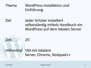 Thema        WordPress Installation und
             Einführung

Ziel         Jeder Schüler installiert
             selbstständig mittels Handbuch ein
             WordPress auf dem lokalen Server

Zeit         25‘

Hilfsmittel VM mit lokalem
            Server, Chrome, Notepad++

12.03.2013            Claudio Schwarz             2
 
