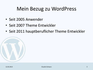 Mein Bezug zu WordPress
• Seit 2005 Anwender
• Seit 2007 Theme Entwickler
• Seit 2011 hauptberuflicher Theme Entwickler




12.03.2013            Claudio Schwarz           3
 