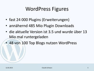 WordPress Figures
• fast 24 000 Plugins (Erweiterungen)
• annähernd 485 Mio Plugin Downloads
• die aktuelle Version ist 3.5 und wurde über 13
  Mio mal runtergeladen
• 48 von 100 Top Blogs nutzen WordPress




12.03.2013           Claudio Schwarz               5
 