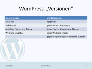 WordPress „Versionen“
wordpress.org                          wordpress.com
kostenlos                              kostenlos
self-hosted                            gehostet von Automattic
beliebige Plugins und Themes           keine Plugins Auswahl von Themes
Werbung schaltbar                      keine Werbung erlaubt
                                       gegen Aufpreis weitere Features nutzbar




12.03.2013                     Claudio Schwarz                                   7
 