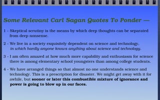 Some Relevant Carl Sagan Quotes To Ponder —
1 - Skeptical scrutiny is the means by which deep thoughts can be separated
  ...