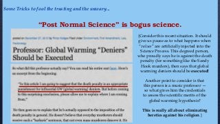 “Post Normal Science” is bogus science.
{Consider this recent situation. It should
give us pause as to what happens when
“values” are artificially injected into the
Science Process. This degreed person,
who proudly says he is against the death
penalty (for something like the Sandy
Hook murders), then says that global
warming deniers should be executed!
Another point to consider is that
this person is a music professor —
so what gives him the credentials
to assess the scientific merits of the
global warming hypothesis?
This is really all about eliminating
heretics against his religion.}
Some Tricks to fool the trusting and the unwary...
 