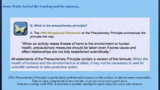 {The Precautionary Principle is particularly problematic because, on the surface, it almost seems reasonable.
That is a key component to any con job: to get you to put your guard down.
Note the overlap with PNS, in that this is another attempt to inject subjective values into Science.
Some Tricks to fool the trusting and the unwary...
 