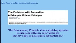 “The Precautionary Principle allows regulatory agencies
to shape and influence policy decisions
that have little or no scientific substantiation.”
Some Tricks to fool the trusting and the unwary...
The Problems with Precaution:
A Principle Without Principle
 
